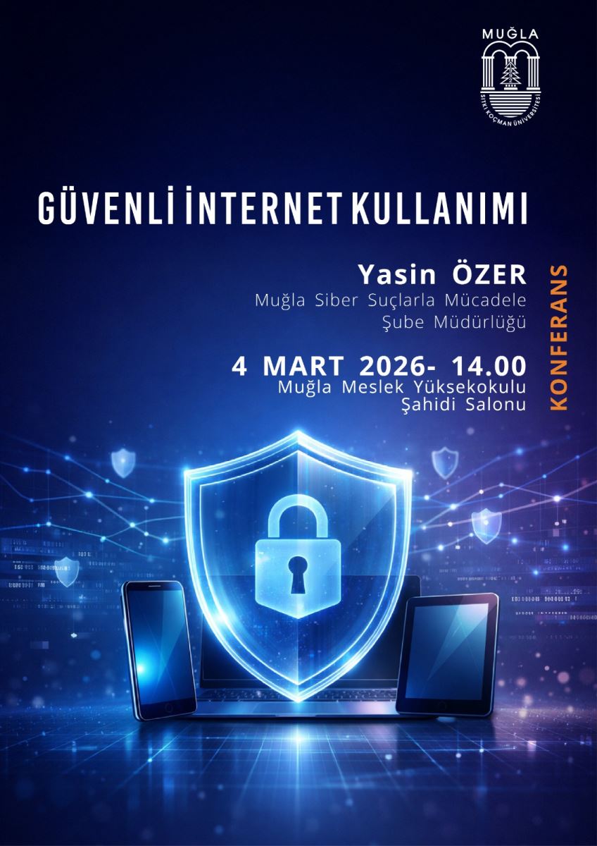 Üst bölüm: Sağ üst köşede Muğla Sıtkı Koçman Üniversitesi logosu bulunuyor. Ana başlık büyük beyaz harflerle: “GÜVENLİ İNTERNET KULLANIMI”. Etkinlik bilgileri: Konuşmacı: Yasin ÖZER, “Muğla Siber Suçlarla Mücadele Şube Müdürlüğü”nden. Tarih ve saat: 4 Mart 2026, 14.00 (2:00 PM). Yer: Muğla Meslek Yüksekokulu, Şahidi Salonu. Yanında dikey olarak yazılmış “KONFERANS” ifadesi sağa doğru yerleşmiş. Görsel öğeler: Orta kısımda dijital tema içeren mavi tonlarda bir görüntü var: kapalı bir kalkan (shield) ile ön planda bir asma kilit simgesi. Kalkanın etrafında solda bir akıllı telefon ve sağda bir tablet bulunuyor; her iki cihaz da mavi ışık efektleriyle aydınlatılmış. Arka planda ağ bağlantılarını andıran soyut ışıklar ve noktalar var; güvenlik/dijital ağ temasını vurguluyor. Renk ve stil: Tonlar ağırlıklı olarak lacivert ve mavi; ışıklandırma efektleriyle teknolojik, güvenli bir atmosfer yaratıyor. Ek notlar: Poster, etkinliğin akademik ve resmi bir bağlama sahip olduğunu hissettiriyor; tasarım sade ve metinler net okunabilir şekilde düzenlenmiş.